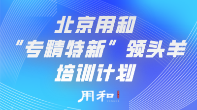 北京用和“专精特新”领头羊培训计划： 时代搭台，政策助力，专业成就未来